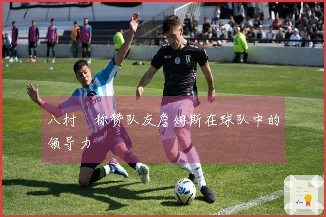 八村塁称赞队友詹姆斯在球队中的领导力