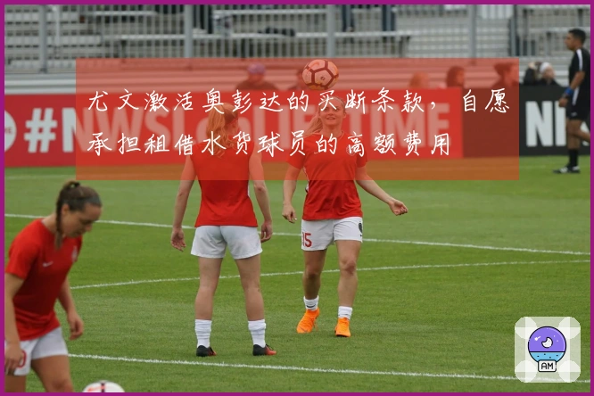 尤文激活奥彭达的买断条款，自愿承担租借水货球员的高额费用